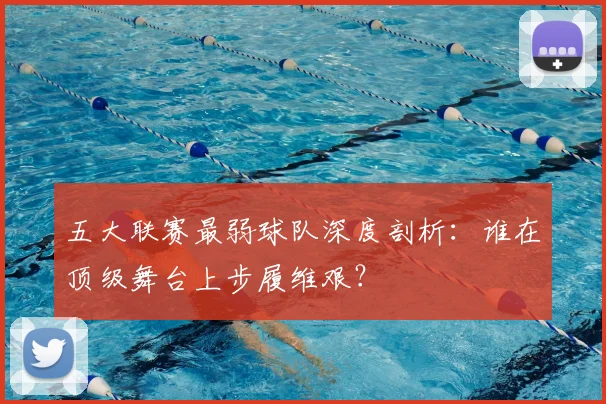 五大联赛最弱球队深度剖析：谁在顶级舞台上步履维艰？