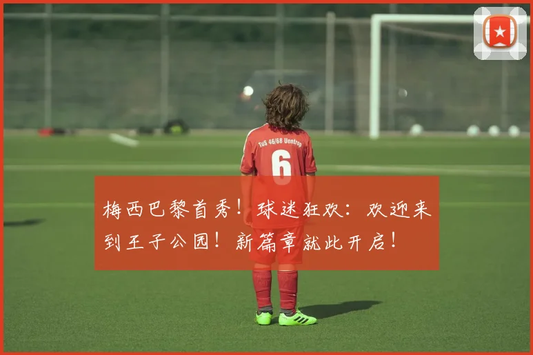 梅西巴黎首秀！球迷狂欢：欢迎来到王子公园！新篇章就此开启！