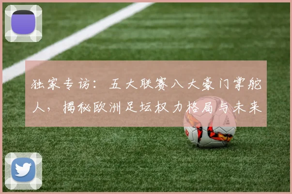 独家专访:五大联赛八大豪门掌舵人,揭秘欧洲足坛权力格局与未来战略