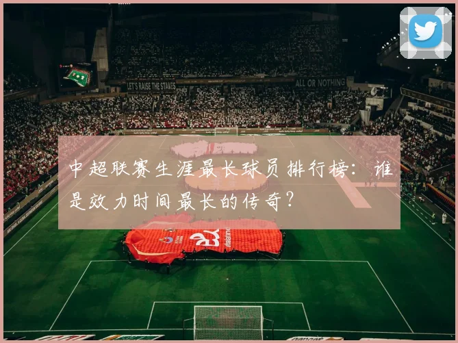 中超联赛生涯最长球员排行榜:谁是效力时间最长的传奇?