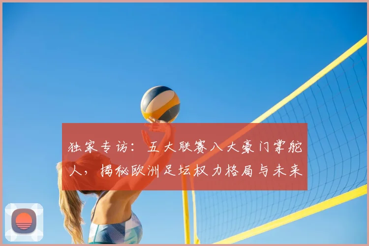 独家专访:五大联赛八大豪门掌舵人,揭秘欧洲足坛权力格局与未来战略