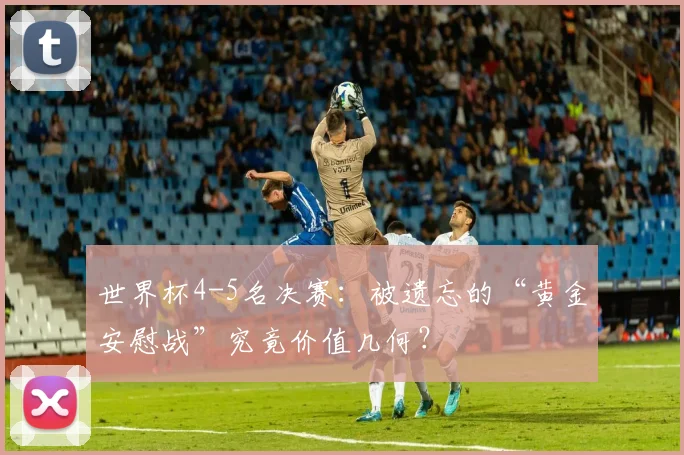 世界杯4-5名决赛：被遗忘的“黄金安慰战”究竟价值几何？
