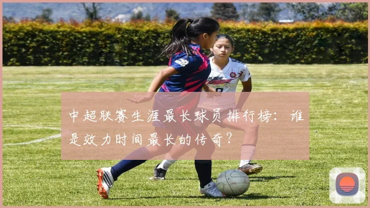 中超联赛生涯最长球员排行榜：谁是效力时间最长的传奇？