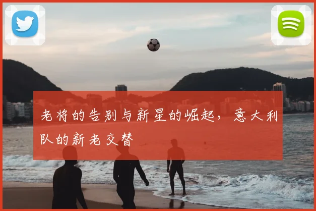老将的告别与新星的崛起,意大利队的新老交替